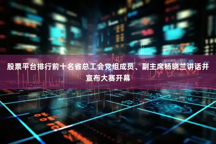 股票平台排行前十名省总工会党组成员、副主席杨晓兰讲话并宣布大赛开幕