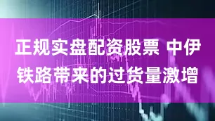 正规实盘配资股票 中伊铁路带来的过货量激增