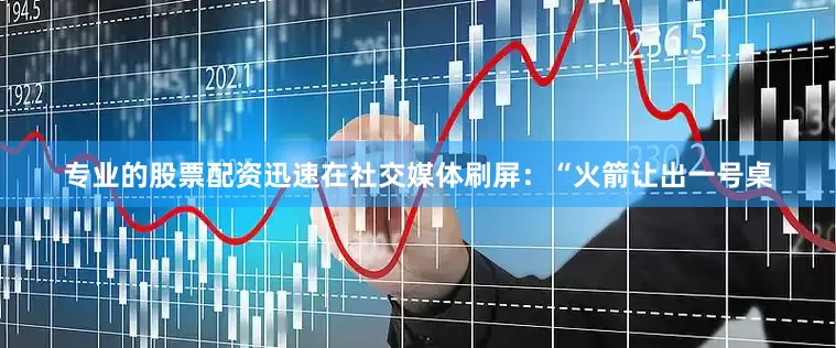 专业的股票配资迅速在社交媒体刷屏：“火箭让出一号桌