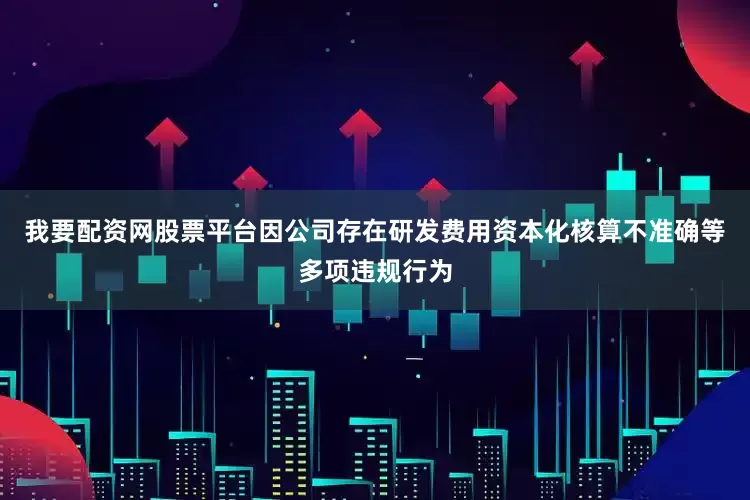 我要配资网股票平台因公司存在研发费用资本化核算不准确等多项违规行为