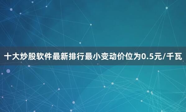 十大炒股软件最新排行最小变动价位为0.5元/千瓦
