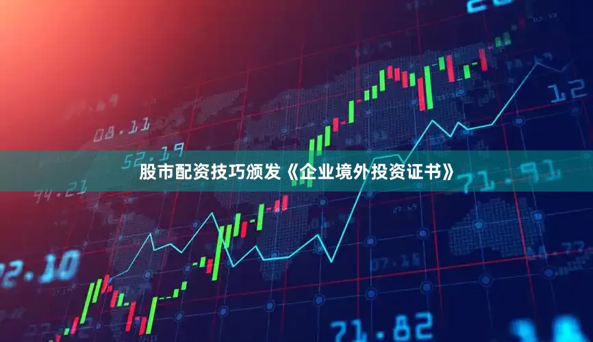 股市配资技巧颁发《企业境外投资证书》