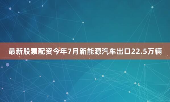 最新股票配资今年7月新能源汽车出口22.5万辆