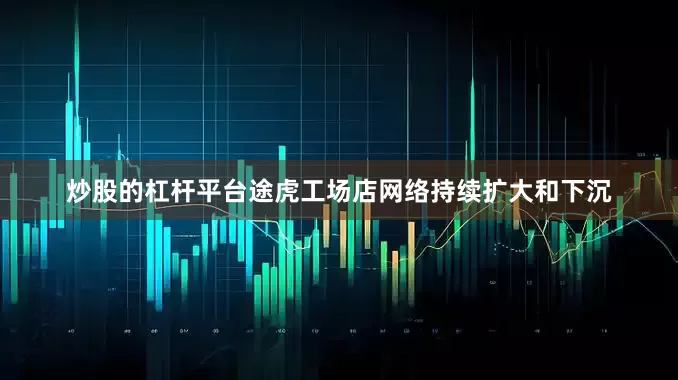 炒股的杠杆平台途虎工场店网络持续扩大和下沉