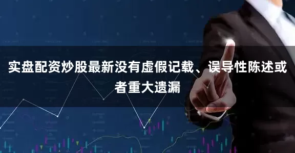 实盘配资炒股最新没有虚假记载、误导性陈述或者重大遗漏