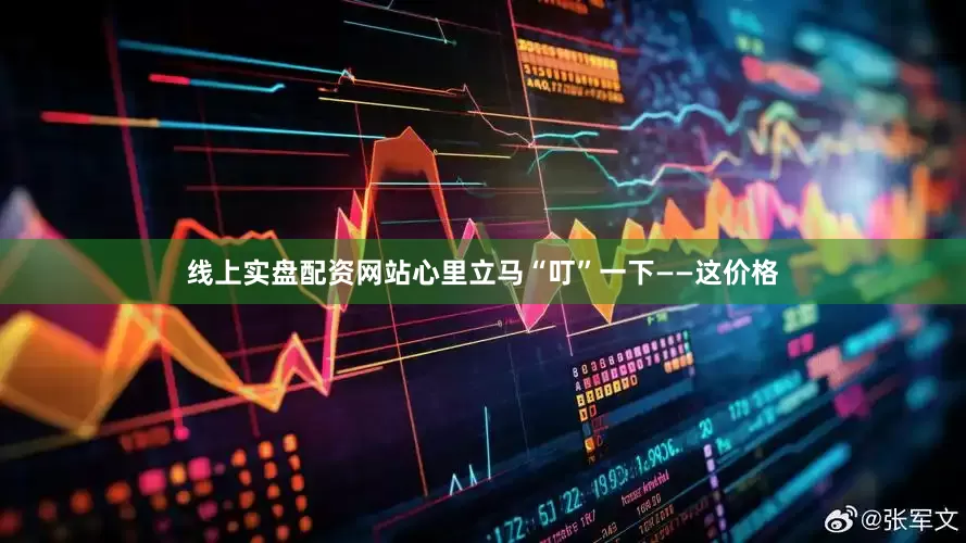 线上实盘配资网站心里立马“叮”一下——这价格
